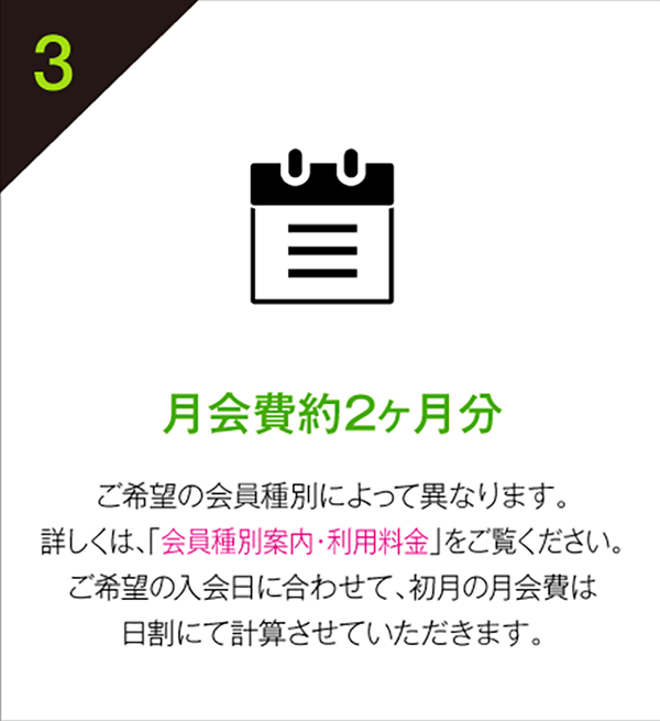 約2ヶ月分 月会費 ご希望の会員種別によって異なります。
詳しくは、「会員種別案内・利用料金」をご覧ください。
ご希望の入会日に合わせて、初月の月会費は
日割にて計算させていただきます。