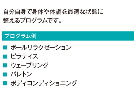 自分自身で身体や体調を最適な状態に整えるプログラムです。
				ビギナーピラティス
				ピラティス
				バレトン
				ポールリラクゼーション
				ウェーブリング
				