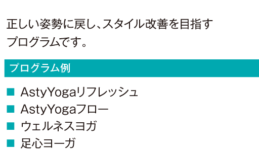 正しい姿勢に戻し、スタイル改善を目指すプログラムです。
						AstyYogaリフレッシュ
						AstyYogaフロー
						ウェルネスヨガ
						足心ヨーガ
						