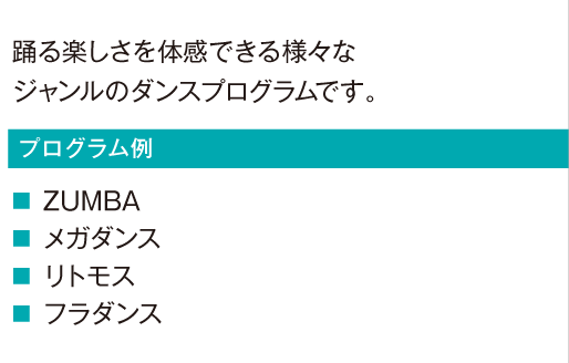 踊る楽しさを体感できる様々なジャンルのダンスプログラムです。
						ZUMBA
						メガダンス
						リトモス
						フラダンス
						