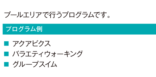 プールエリアで行うプログラムです。
				アクアビクス
				バラエティウォーキング
				グループスイム
				