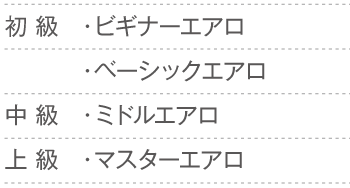 
			初 級　・ビギナーエアロ
				・ベーシックエアロ
			中 級　・ミドルエアロ
			上 級　・マスターエアロ