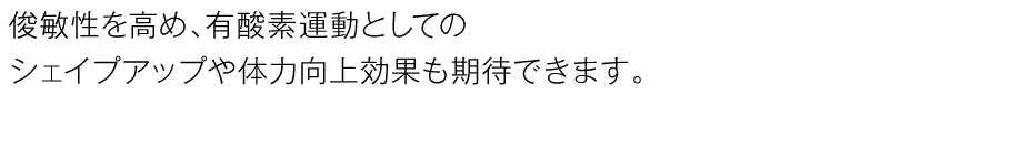 俊敏性を高め、有酸素運動としてのシェイプアップや体力向上効果も期待できます。