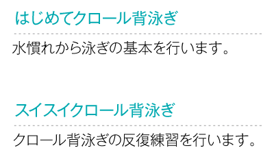 
			はじめてクロール背泳ぎ
			水慣れから泳ぎの基本を行います。
			スイスイクロール背泳ぎ
			クロール背泳ぎの反復練習を行います。