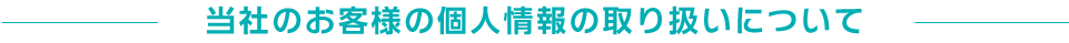 当社のお客様の個人情報の取り扱いについて