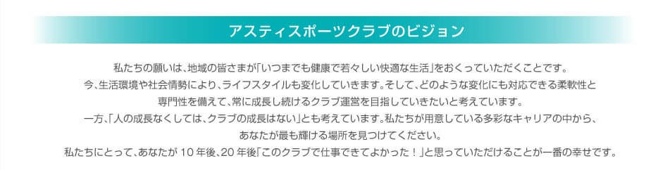 健康でいつまでも若々しくありたいと願う人は大勢います。みなさんもその一人ではありませんか？ 運動は欠かす事ができないことのひとつですが、そこに「楽しさ」「うれしさ」「達成感」が 加わることにより、「若々しさ」につながると思います。私たちアスティスポーツクラブは、 会員さまに寄り添い、真心こもった接客を目指しています。 