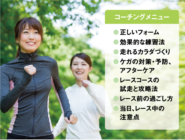 コーチングメニュー
●正しいフォーム●効果的な練習法●走れるカラダづくり●ケガの対策・予防、●アフターケア●レースコースの●試走と攻略法●レース前の過ごし方●当日、レース中の●注意点
