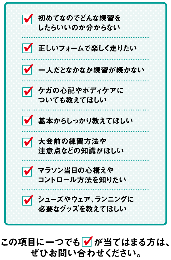 初めてなのでどんな練習をしたらいいのか分からない。正しいフォームで楽しく走りたい。一人だとなかなか練習が続かない、基本からしっかり教えてほしい。マラソン当日の心構えや、コントロール方法を知りたい。シューズやウェア、ランニングに必要なグッズを教えてほしい。