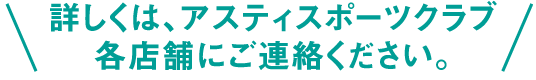 詳しくは、アスティスポーツクラブ各店舗にご連絡ください。
