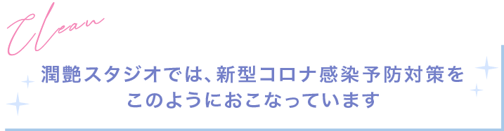 潤艶スタジオでは、新型コロナ感染予防対策をこのようにおこなっています。Clean