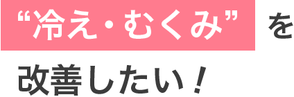 冷え・むくみを改善したい！