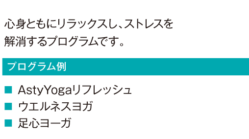 心身ともにリラックスし、ストレスを解消するプログラムです。
				AstyYogaリフレッシュ
				ウエルネスヨガ
				足心ヨーガ
				